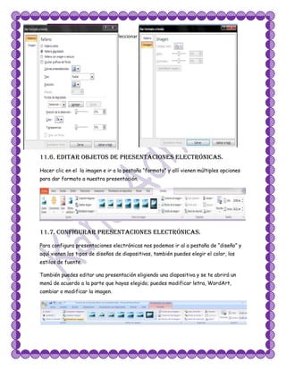 Aquí tenemos varias opciones para seleccionar damos clic en la deseada.




11.6. Editar objetos de presentaciones electrónicas.
Hacer clic en el la imagen e ir a la pestaña “formato” y allí vienen múltiples opciones
para dar formato a nuestra presentación.




11.7. Configurar presentaciones electrónicas.
Para configura presentaciones electrónicas nos podemos ir al a pestaña de “diseño” y
aquí vienen los tipos de diseños de diapositivas, también puedes elegir el color, los
estilos de fuente.

También puedes editar una presentación eligiendo una diapositiva y se te abrirá un
menú de acuerdo a la parte que hayas elegido; puedes modificar letra, WordArt,
cambiar o modificar la imagen.
 