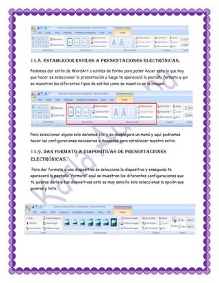 11.8. Establecer estilos a presentaciones electrónicas.
Podemos dar estilo de WordArt o estilos de forma para poder hacer esto lo que hay
que hacer es seleccionar la presentación y luego te aparecerá la pestaña formato y qui
se muestran los diferentes tipos de estilos como se muestra en la imagen:




Para seleccionar alguna solo daremos clic y se desplegara un menú y aquí podremos
hacer las configuraciones necesarias o deseadas para establecer nuestro estilo.

11.9. Dar formato a diapositivas de presentaciones
electrónicas.
Para dar formato a una diapositiva se selecciona la diapositiva y enseguida te
aparecerá la pestaña “formato” aquí se muestran los diferentes configuraciones que
tú quieras darle a tus diapositivas esto es muy sencillo solo seleccionas la opción que
quieras y listo.
 