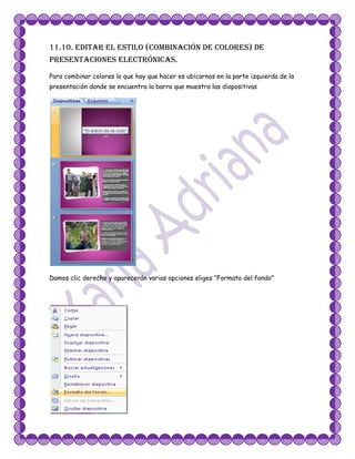 11.10. Editar el estilo (combinación de colores) de
presentaciones electrónicas.
Para combinar colores lo que hay que hacer es ubicarnos en la parte izquierda de la
presentación donde se encuentra la barra que muestra las diapositivas




Damos clic derecho y aparecerán varias opciones eliges “Formato del fondo”
 