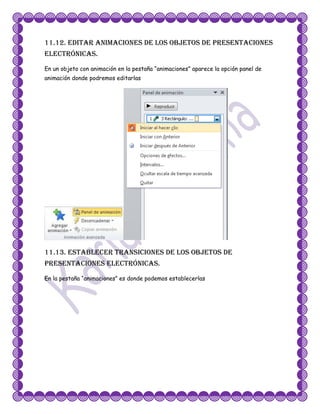 11.12. Editar animaciones de los objetos de presentaciones
electrónicas.
En un objeto con animación en la pestaña “animaciones” aparece la opción panel de
animación donde podremos editarlas




11.13. Establecer transiciones de los objetos de
presentaciones electrónicas.
En la pestaña “animaciones” es donde podemos establecerlas
 