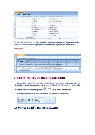 Modificar el diseño del formulario, si seleccionamos esta opción aparecerá la vista
Diseño de formulario donde podremos modificar el aspecto del formulario,

    Por ejemplo

:




Editar datos de un formulario
       Para editar datos de una tabla utilizando un formulario, debemos abrir el
     formulario posicionándonos en él en el Panel de Exploración, hacer clic

     derecho y seleccionar la opción            en el menú contextual.

       O simplemente hacer doble clic sobre el nombre del formulario




La vista diseño de formulario
 