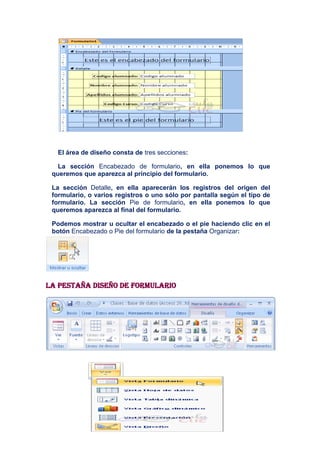 El área de diseño consta de tres secciones:

   La sección Encabezado de formulario, en ella ponemos lo que
 queremos que aparezca al principio del formulario.

 La sección Detalle, en ella aparecerán los registros del origen del
 formulario, o varios registros o uno sólo por pantalla según el tipo de
 formulario. La sección Pie de formulario, en ella ponemos lo que
 queremos aparezca al final del formulario.

 Podemos mostrar u ocultar el encabezado o el pie haciendo clic en el
 botón Encabezado o Pie del formulario de la pestaña Organizar:




La pestaña Diseño de formulario
 