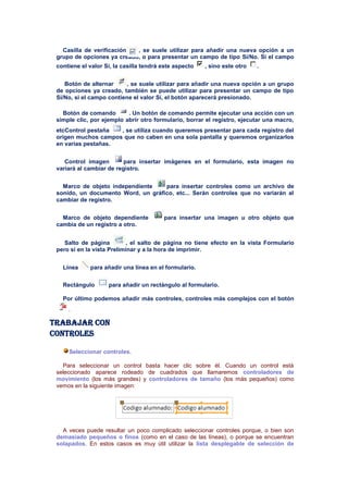 Casilla de verificación  , se suele utilizar para añadir una nueva opción a un
 grupo de opciones ya creado, o para presentar un campo de tipo Sí/No. Si el campo
 contiene el valor Sí, la casilla tendrá este aspecto   , sino este otro   .


    Botón de alternar      , se suele utilizar para añadir una nueva opción a un grupo
 de opciones ya creado, también se puede utilizar para presentar un campo de tipo
 Sí/No, si el campo contiene el valor Sí, el botón aparecerá presionado.

   Botón de comando        . Un botón de comando permite ejecutar una acción con un
 simple clic, por ejemplo abrir otro formulario, borrar el registro, ejecutar una macro,
 etcControl pestaña  , se utiliza cuando queremos presentar para cada registro del
 origen muchos campos que no caben en una sola pantalla y queremos organizarlos
 en varias pestañas.


    Control imagen        para insertar imágenes en el formulario, esta imagen no
 variará al cambiar de registro.


   Marco de objeto independiente    para insertar controles como un archivo de
 sonido, un documento Word, un gráfico, etc... Serán controles que no variarán al
 cambiar de registro.


   Marco de objeto dependiente           para insertar una imagen u otro objeto que
 cambia de un registro a otro.


    Salto de página        , el salto de página no tiene efecto en la vista Formulario
 pero sí en la vista Preliminar y a la hora de imprimir.


   Línea     para añadir una línea en el formulario.

   Rectángulo       para añadir un rectángulo al formulario.

   Por último podemos añadir más controles, controles más complejos con el botón
     .

Trabajar con
controles

     Seleccionar controles.

   Para seleccionar un control basta hacer clic sobre él. Cuando un control está
 seleccionado aparece rodeado de cuadrados que llamaremos controladores de
 movimiento (los más grandes) y controladores de tamaño (los más pequeños) como
 vemos en la siguiente imagen:




   A veces puede resultar un poco complicado seleccionar controles porque, o bien son
 demasiado pequeños o finos (como en el caso de las líneas), o porque se encuentran
 solapados. En estos casos es muy útil utilizar la lista desplegable de selección de
 