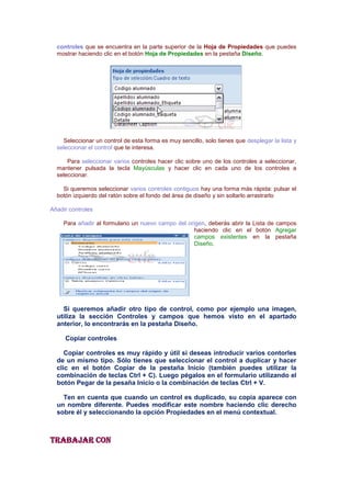 controles que se encuentra en la parte superior de la Hoja de Propiedades que puedes
  mostrar haciendo clic en el botón Hoja de Propiedades en la pestaña Diseño.




    Seleccionar un control de esta forma es muy sencillo, solo tienes que desplegar la lista y
  seleccionar el control que te interesa.

      Para seleccionar varios controles hacer clic sobre uno de los controles a seleccionar,
  mantener pulsada la tecla Mayúsculas y hacer clic en cada uno de los controles a
  seleccionar.

    Si queremos seleccionar varios controles contiguos hay una forma más rápida: pulsar el
  botón izquierdo del ratón sobre el fondo del área de diseño y sin soltarlo arrastrarlo

Añadir controles

     Para añadir al formulario un nuevo campo del origen, deberás abrir la Lista de campos
                                                     haciendo clic en el botón Agregar
                                                     campos existentes en la pestaña
                                                     Diseño.




    Si queremos añadir otro tipo de control, como por ejemplo una imagen,
  utiliza la sección Controles y campos que hemos visto en el apartado
  anterior, lo encontrarás en la pestaña Diseño.

     Copiar controles

     Copiar controles es muy rápido y útil si deseas introducir varios contorles
  de un mismo tipo. Sólo tienes que seleccionar el control a duplicar y hacer
  clic en el botón Copiar de la pestaña Inicio (también puedes utilizar la
  combinación de teclas Ctrl + C). Luego pégalos en el formulario utilizando el
  botón Pegar de la pesaña Inicio o la combinación de teclas Ctrl + V.

    Ten en cuenta que cuando un control es duplicado, su copia aparece con
  un nombre diferente. Puedes modificar este nombre haciendo clic derecho
  sobre él y seleccionando la opción Propiedades en el menú contextual.



Trabajar con
 