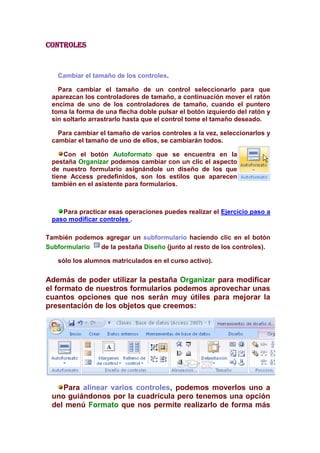 controles



   Cambiar el tamaño de los controles.

   Para cambiar el tamaño de un control seleccionarlo para que
 aparezcan los controladores de tamaño, a continuación mover el ratón
 encima de uno de los controladores de tamaño, cuando el puntero
 toma la forma de una flecha doble pulsar el botón izquierdo del ratón y
 sin soltarlo arrastrarlo hasta que el control tome el tamaño deseado.

   Para cambiar el tamaño de varios controles a la vez, seleccionarlos y
 cambiar el tamaño de uno de ellos, se cambiarán todos.

     Con el botón Autoformato que se encuentra en la
 pestaña Organizar podemos cambiar con un clic el aspecto
 de nuestro formulario asignándole un diseño de los que
 tiene Access predefinidos, son los estilos que aparecen
 también en el asistente para formularios.



    Para practicar esas operaciones puedes realizar el Ejercicio paso a
 paso modificar controles .

También podemos agregar un subformulario haciendo clic en el botón
Subformulario de la pestaña Diseño (junto al resto de los controles).

   sólo los alumnos matriculados en el curso activo).

Además de poder utilizar la pestaña Organizar para modificar
el formato de nuestros formularios podemos aprovechar unas
cuantos opciones que nos serán muy útiles para mejorar la
presentación de los objetos que creemos:




    Para alinear varios controles, podemos moverlos uno a
 uno guiándonos por la cuadrícula pero tenemos una opción
 del menú Formato que nos permite realizarlo de forma más
 