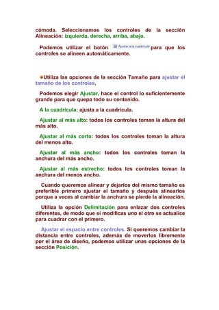 cómoda. Seleccionamos los controles de la sección
Alineación: izquierda, derecha, arriba, abajo.

 Podemos utilizar el botón                     para que los
controles se alineen automáticamente.



   Utiliza las opciones de la sección Tamaño para ajustar el
tamaño de los controles.
  Podemos elegir Ajustar, hace el control lo suficientemente
grande para que quepa todo su contenido.

 A la cuadrícula: ajusta a la cuadrícula.
 Ajustar al más alto: todos los controles toman la altura del
más alto.
 Ajustar al más corto: todos los controles toman la altura
del menos alto.
 Ajustar al más ancho: todos los controles toman la
anchura del más ancho.
 Ajustar al más estrecho: todos los controles toman la
anchura del menos ancho.
  Cuando queremos alinear y dejarlos del mismo tamaño es
preferible primero ajustar el tamaño y después alinearlos
porque a veces al cambiar la anchura se pierde la alineación.
   Utiliza la opción Delimitación para enlazar dos controles
diferentes, de modo que si modificas uno el otro se actualice
para cuadrar con el primero.
  Ajustar el espacio entre controles. Si queremos cambiar la
distancia entre controles, además de moverlos libremente
por el área de diseño, podemos utilizar unas opciones de la
sección Posición.
 