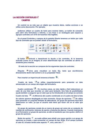 La sección Controles y
        campos

     Un control no es más que un objeto que muestra datos, realiza acciones o se
  utiliza como decoración. Por ejemplo,

    podemos utilizar un cuadro de texto para mostrar datos, un botón de comando
  para abrir otro formulario o informe, o una línea o un rectángulo para separar y
  agrupar controles con el fin de hacerlos más legibles.

     En el panel Controles y campos de la pestaña Diseño tenemos un botón por cada
  tipo de controles que se pueden añadir al formulario.




    El botón       activará o desactivará la Ayuda a los controles. Si lo tenemos
  activado (como en la imagen) al crear determinado tipo de controles se abrirá un
  asistente para crearlos.

     El resto de la sección se compone de los siguientes tipos de controles:

     Etiqueta     sirve para visualizar un texto fijo, texto que escribiremos
  directamente dentro del control o en su propiedad Título.

    Para insertar un hipervínculo tenemos el botón       .

     Cuadro de texto      se utiliza mayoritariamente para presentar un dato
  almacenado en un campo del origen del formulario.

    Cuadro combinado        . En muchos casos, es más rápido y fácil seleccionar un
  valor de una lista que recordar un valor para teclearlo. Una lista de posibilidades
  ayuda también a asegurar que el valor que se ha introducido en el campo es correcto
  Cuadro de lista     . A diferencia del cuadro combinado en el cuadro de lista la lista
  de valores aparece desplegada en todo momento. Grupo de opciones          Se utiliza
  para presentar un conjunto limitado de alternativas. Un grupo de opciones hace fácil
  seleccionar un valor, ya que el usuario sólo tiene que hacer clic en el valor que
  desee.

    Un grupo de opciones consta de un marco de grupo así como de un conjunto de
  casillas de verificación, botones de opción y botones de alternar. Cuando insertamos
  en el formulario un grupo de opciones, se abre el asistente que nos ayuda a definir el
  grupo de opciones.

     Botón de opción       , se suele utilizar para añadir una nueva opción a un grupo de
  opciones ya creado, o para presentar un campo de tipo Sí/No. Si el campo contiene
  el valor Sí, el botón tendrá este aspecto      , sino, este otro .
 