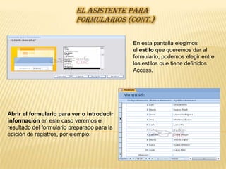 EL ASISTENTE PARA
                           FORMULARIOS (CONT.)

                                             En esta pantalla elegimos
                                             el estilo que queremos dar al
                                             formulario, podemos elegir entre
                                             los estilos que tiene definidos
                                             Access.




Abrir el formulario para ver o introducir
información en este caso veremos el
resultado del formulario preparado para la
edición de registros, por ejemplo:
 