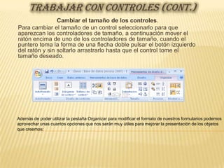 TRABAJAR CON CONTROLES (CONT.)
                Cambiar el tamaño de los controles.
Para cambiar el tamaño de un control seleccionarlo para que
aparezcan los controladores de tamaño, a continuación mover el
ratón encima de uno de los controladores de tamaño, cuando el
puntero toma la forma de una flecha doble pulsar el botón izquierdo
del ratón y sin soltarlo arrastrarlo hasta que el control tome el
tamaño deseado.




Además de poder utilizar la pestaña Organizar para modificar el formato de nuestros formularios podemos
aprovechar unas cuantos opciones que nos serán muy útiles para mejorar la presentación de los objetos
que creemos:
 