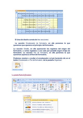 El área de diseño consta de tres secciones:
La sección Encabezado de formulario, en ella ponemos lo que
queremos que aparezca al principio del formulario.
La sección Detalle, en ella aparecerán los registros del origen del
formulario, o varios registros o uno sólo por pantalla según el tipo de
formulario. La sección Pie de formulario, en ella ponemos lo que
queremos aparezca al final del formulario.
Podemos mostrar u ocultar el encabezado o el pie haciendo clic en el
botón Encabezado o Pie del formulario de la pestaña Organizar:
La pestañaDiseñode formulario
 