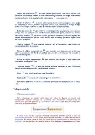 Casilla de verificación , se suele utilizar para añadir una nueva opción a un
grupo de opciones ya creado, o para presentar un campo de tipo Sí/No. Si el campo
contiene el valor Sí, la casilla tendrá este aspecto , sino este otro .
Botón de alternar , se suele utilizar para añadir una nueva opción a un grupo
de opciones ya creado, también se puede utilizar para presentar un campo de tipo
Sí/No, si el campo contiene el valor Sí, el botón aparecerá presionado.
Botón de comando . Un botón de comando permite ejecutar una acción con un
simple clic, por ejemplo abrir otro formulario, borrar el registro, ejecutar una macro,
etcControl pestaña , se utiliza cuando queremos presentar para cada registro del
origen muchos campos que no caben en una sola pantalla y queremos organizarlos
en varias pestañas.
Control imagen para insertar imágenes en el formulario, esta imagen no
variará al cambiar de registro.
Marco de objeto independiente para insertar controles como un archivo de
sonido, un documento Word, un gráfico, etc... Serán controles que no variarán al
cambiar de registro.
Marco de objeto dependiente para insertar una imagen u otro objeto que
cambia de un registro a otro.
Salto de página , el salto de página no tiene efecto en la vista Formulario
pero sí en la vista Preliminar y a la hora de imprimir.
Línea para añadir una línea en el formulario.
Rectángulo para añadir un rectángulo al formulario.
Por último podemos añadir más controles, controles más complejos con el botón
.
Trabajar con controles
Seleccionar controles.
Para seleccionar un control basta hacer clic sobre él. Cuando un control está
seleccionado aparece rodeado de cuadrados que llamaremos controladores de
movimiento (los más grandes) y controladores de tamaño (los más pequeños) como
vemos en la siguiente imagen:
A veces puede resultar un poco complicado seleccionar controles porque, o bien son
demasiado pequeños o finos (como en el caso de las líneas), o porque se encuentran
solapados. En estos casos es muy útil utilizar la lista desplegable de selección de
controles que se encuentra en la parte superior de la Hoja de Propiedades que puedes
 