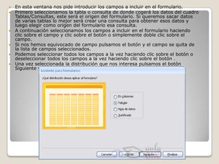    En esta ventana nos pide introducir los campos a incluir en el formulario.
   Primero seleccionamos la tabla o consulta de donde cogerá los datos del cuadro
    Tablas/Consultas, este será el origen del formulario. Si queremos sacar datos
    de varias tablas lo mejor será crear una consulta para obtener esos datos y
    luego elegir como origen del formulario esa consulta.
   A continuación seleccionamos los campos a incluir en el formulario haciendo
    clic sobre el campo y clic sobre el botón o simplemente doble clic sobre el
    campo.
   Si nos hemos equivocado de campo pulsamos el botón y el campo se quita de
    la lista de campos seleccionados.
   Podemos seleccionar todos los campos a la vez haciendo clic sobre el botón o
    deseleccionar todos los campos a la vez haciendo clic sobre el botón .
   Una vez seleccionada la distribución que nos interesa pulsamos el botón
    Siguiente y aparece la siguiente pantalla:
 