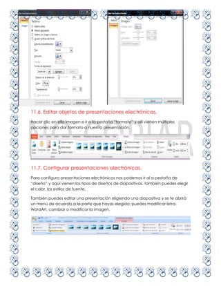 11.6. Editar objetos de presentaciones electrónicas.
Hacer clic en ella imagen e ir a la pestaña “formato” y allí vienen múltiples
opciones para dar formato a nuestra presentación.




11.7. Configurar presentaciones electrónicas.
Para configura presentaciones electrónicas nos podemos ir al a pestaña de
“diseño” y aquí vienen los tipos de diseños de diapositivas, también puedes elegir
el color, los estilos de fuente.

También puedes editar una presentación eligiendo una diapositiva y se te abrirá
un menú de acuerdo a la parte que hayas elegido; puedes modificar letra,
WordArt, cambiar o modificar la imagen.
 