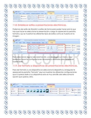 11.8. Establecer estilos a presentaciones electrónicas.
Podemos dar estilo de WordArt o estilos de forma para poder hacer esto lo que
hay que hacer es seleccionar la presentación y luego te aparecerá la pestaña
formato y qui se muestran los diferentes tipos de estilos como se muestra en la
imagen:




Para seleccionar alguna solo daremos clic y se desplegara un menú y aquí
podremos hacer las configuraciones necesarias o deseadas para establecer
nuestro estilo.

11.9. Dar formato a diapositivas de presentaciones electrónicas.
Para dar formato a una diapositiva se selecciona la diapositiva y enseguida te
aparecerá la pestaña “formato” aquí se muestran los diferentes configuraciones
que tú quieras darle a tus diapositivas esto es muy sencillo solo seleccionas la
opción que quieras y listo.
 