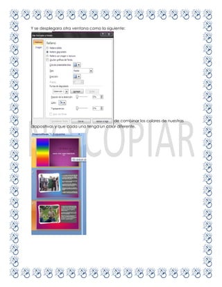 Y se desplegara otra ventana como la siguiente:




En la opción rellenotenemos la posibilidad de combinar los colores de nuestras
diapositivas y que cada una tenga un color diferente.
 