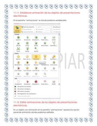 11.11. Establecer animación de los objetos de presentaciones
electrónicas.
En la pestaña “animaciones” es donde podemos establecerla




11.12. Editar animaciones de los objetos de presentaciones
electrónicas.
En un objeto con animación en la pestaña “animaciones” aparece la opción
panel de animación donde podremos editarlas
 