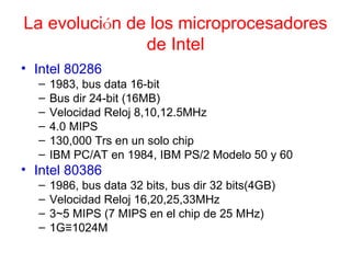 La evoluci ó n de los microprocesadores de Intel Intel 80286 1983, bus data 16-bit Bus dir 24-bit (16MB) Velocidad Reloj 8,10,12.5MHz 4.0 MIPS 130,000 Trs en un solo chip IBM PC/AT en 1984, IBM PS/2 Modelo 50 y 60 Intel 80386 1986, bus data 32 bits, bus dir 32 bits(4GB) Velocidad Reloj 16,20,25,33MHz 3~5 MIPS (7 MIPS en el chip de 25 MHz) 1G≡1024M 