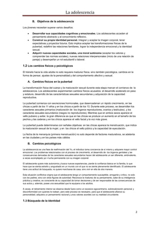 La adolescencia
2
B. Objetivos de la adolescencia
Los jóvenes necesitan superar varios desafíos:
Desarrollar sus capacidades cognitivas y emocionales. Los adolescentes acceden al
pensamiento abstracto y al conocimiento reflexivo.
Construir su propia identidad personal. Integrar y aceptar la imagen corporal, tener
expectativas y proyectos futuros. Esto implica aceptar las transformaciones físicas de la
pubertad, redefinir las relaciones familiares, lograr la independencia emocional y la identidad
sexual.
Adquirir nuevas capacidades sociales, una moral autónoma (aceptar los valores y
comprender las normas sociales), nuevas relaciones interpersonales (inicio de una relación de
pareja) y desempeñar un rol estudiantil o laboral.
1.2 Los cambios físicos y psicológicos
El tránsito hacia la vida adulta no solo requiere madurez física, sino también psicológica, cambios en la
forma de pensar, ajustes de la personalidad y del comportamiento afectivo y sexual.
A. Cambios físicos en la pubertad
La transformación física del cuerpo y la maduración sexual durante esta etapa marcan el comienzo de la
adolescencia. Los adolescentes experimentan cambios físicos acusados: el desarrollo acelerado en peso
y estatura, desarrollo de las características sexuales secundarias y adquisición de la capacidad
reproductiva.
La pubertad comienza con secreciones hormonales, que desencadenan un rápido crecimiento, en las
chicas a partir de los 11 años y en los chicos a partir de los 13. Durante este proceso, se desarrollan los
caracteres sexuales primarios (maduración de los órganos reproductores, ovarios y testículos), y los
caracteres sexuales secundarios (rasgos no reproductores). Mientras que en ambos sexos aparece el
vello pubiano y axilar, la gran diferencia es que en las chicas se produce un aumento en el tamaño de los
pechos y las caderas y en los chicos aparece el vello facial y la voz más grave.
La pubertad puede determinarse con señales objetivas: en las chicas aparece la menstruación, que indica
la maduración sexual de la mujer, y en los chicos el vello púbico y la capacidad de eyaculación.
La fecha de la menarquía (primera menstruación) no solo depende de factores madurativos, se adelanta
en las ciudades y en los países más cálidos
B. Cambios psicológicos
La adolescencia es una fase de reafirmación del Yo, el individuo toma conciencia de sí mismo y adquiere mayor control
emocional. Los problemas relacionados con el proceso de crecimiento, el desarrollo de los órganos genitales y las
consecuencias derivadas de los caracteres sexuales secundarios hacen del adolescente un ser diferente, ambivalente,
a veces acomplejado ye n lucha permanente con su imagen corporal.
El adolescente quiere más autonomía y busca nuevas experiencias, pierde la confianza básica en la familia, lo que
hace que se sienta extraño y angustiado en un mundo con el que no se siente plenamente identificado. El adolescente
tiene una actitud de búsqueda, no quiere marcharse de casa, sino vivir en ella de otra manera.
Esta situación conflictiva origina que el adolescente tenga un comportamiento susceptible, arrogante y crítico, no solo
con los padres, sino con otras figuras de autoridad. Reconoce la madurez de su pensamiento, sabe de su inteligencia
práctica y creativa, es consciente de su capacidad de tomar decisiones y de ser responsable de las consecuencias de
sus actos y, además, posee una sexualidad que le equipara a los adultos.
A veces, el retraimiento interior se observa desde fuera como un excesivo egocentrismo, sobrevaloración personal y
disconformidad con quienes le rodean, pero este proceso es necesario, para que el adolescente afiance su
personalidad, adquiera un pensamiento racional y unos valores acordes con su realidad circundante.
1.3 Búsqueda de la identidad
 