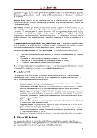 La adolescencia
3
¿Quién soy yo?, ¿qué puede hacer?, ¿hacia dónde voy? Esta búsqueda de identidad se produce en las
dimensiones cognitiva, afectiva y social, y origina cambios que influirán en la individuación y socialización
de la persona.
Sigmund Freud defendió que las transformaciones de la pubertad originan una nueva identidad
psicosexual, que busca su propia singularidad y se manifiesta en el paso de la sexualidad infantil a una
conducta sexual adulta.
Erik Erikson considera que durante la adolescencia aparece un periodo de crisis marcado por una
vulnerabilidad y sensibilidad extremas. Buscar la identidad de personal es el problema clave de esta etapa
vital (frente a la confusión). Erikson describe la identidad como la integración de un conjunto de rasgos y
características personales. Los rasgos son los patrones habituales de conducta, tales como
alegría/tristeza, inteligencia/estupidez, introversión/extroversión. Las características personales incluyen
los atributos físicos, como el peso o la altura, y también la ideología y los factores de pertenencia a un
grupo.
La autoestima es lo que pienso de mí y cómo me siento en la vida. Es la capacidad que cada persona
tiene de establecer su propia identidad y atribuirle un valor. La autoestima se muestra en nuestro
bienestar interior y depende de la familia, los amigos y grupos a los que pertenecemos.
¿Qué causas pueden provocar una crisis de identidad? Los psicosociólogos enumeran varias:
La introyección de la masculinidad o feminidad en razón del propio sexo, frente a la confusión
bisexual.
La necesidad de hacer frente a diversos papeles sociales más exigentes.
La búsqueda de un compromiso ideológico frente a la confusión de valores.,
El adolescente tiene un estatus ambiguo en el conjunto social.
En la posmodernidad, cada individuo se ha convertido en creador de su propia identidad, siempre precaria
y nunca definitiva, porque el ser humano es una realidad en perpetuo devenir.
1.4 La cultura juvenil
Los jóvenes son un grupo de reciente aparición. La escolarización masiva ayudó a la formación de la
identidad grupal. Hoy la juventud es una forma de vida, los jóvenes han edificado un mundo propio. La
cultura juvenil presenta estos rasgos característicos:
Nuevas formas de comunicación. Internet y sus herramientas tecnológicas (el correo electrónico y la
mensajería instantánea, los chats y las videoconferencias).
Individualización (sociedad de individuos). En la cultura posmoderna los jóvenes renuncian a los hábitos y
costumbres vigentes, para decidir por su cuenta qué quieren ser o hacer. Los jóvenes se enfrentan a la
dialéctica sin fin entre la necesidad de seguridad y el deseo de libertad.
Valoración del cuerpo. Se refleja en el culto al deporte, los riesgos y aventuras, propios del joven masculino,
mientras que en las chicas se manifiesta por la delgadez y la silueta, cuya forma patológica se expresa en el
síndrome de la anorexia-bulimia. Esta actitud narcisista ante el cuerpo es reforzada socialmente por la moda
y la creación de “modelos” publicitarios.
Culto a la imagen
Tiempo presente. Los jóvenes viven el presente, el gozo del momento, se las arreglan con el mundo tal cual
es y muestran poco interés por la historia pasada.
Sensibilidad lúdica. El culto a la sensibilidad se vive como hedonismo y narcisismo. El sentimiento domina
sobre la palabra y la sensación sobre la abstracción.
Consumismo. La conversión al hedonismo consumista desarrollado en las sociedades occidentales culmina
hoy en la idolatría de los valores juveniles. El consumismo se manifiesta en el vitalismo atribuido a las cosas,
en la urgencia de placer y la sed de diversión.
Nomadismo. Frente al aburrimiento de los instituido y la uniformidad cultural, la evasión es una necesidad.
2. El desarrollo personal
Los adolescentes, además de afrontar los cambios físicos y psicológicos, necesitan desarrollar sus
capacidades intelectuales, morales y emocionales, ser conscientes de las creencias e ideas irracionales
que impiden su adaptación al entorno, y mejorar sus habilidades sociales.
 
