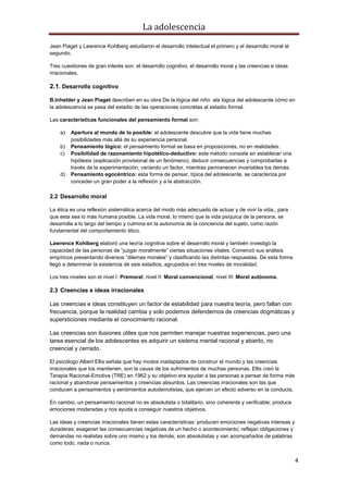 La adolescencia
4
Jean Piaget y Lawrence Kohlberg estudiaron el desarrollo intelectual el primero y el desarrollo moral el
segundo.
Tres cuestiones de gran interés son: el desarrollo cognitivo, el desarrollo moral y las creencias e ideas
irracionales.
2.1. Desarrollo cognitivo
B.Inhelder y Jean Piaget describen en su obra De la lógica del niño ala lógica del adolescente cómo en
la adolescencia se pasa del estadio de las operaciones concretas al estadio formal.
Las características funcionales del pensamiento formal son:
a) Apertura al mundo de lo posible: el adolescente descubre que la vida tiene muchas
posibilidades más allá de su experiencia personal.
b) Pensamiento lógico: el pensamiento formal se basa en proposiciones, no en realidades.
c) Posibilidad de razonamiento hipotético-deductivo: este método consiste en establecer una
hipótesis (explicación provisional de un fenómeno), deducir consecuencias y comprobarlas a
través de la experimentación, variando un factor, mientras permanecen invariables los demás.
d) Pensamiento egocéntrico: esta forma de pensar, típica del adolescente, se caracteriza por
conceder un gran poder a la reflexión y a la abstracción.
2.2 Desarrollo moral
La ética es una reflexión sistemática acerca del modo más adecuado de actuar y de vivir la vida., para
que esta sea lo más humana posible. La vida moral, lo mismo que la vida psíquica de la persona, se
desarrolla a lo largo del tiempo y culmina en la autonomía de la conciencia del sujeto, como razón
fundamental del comportamiento ético.
Lawrence Kohlberg elaboró una teoría cognitiva sobre el desarrollo moral y también investigó la
capacidad de las personas de “juzgar moralmente” ciertas situaciones vitales. Comenzó sus análisis
empíricos presentando diversos “dilemas morales” y clasificando las distintas respuestas. De esta forma
llegó a determinar la existencia de seis estadios, agrupados en tres niveles de moralidad.
Los tres niveles son el nivel I: Premoral; nivel II: Moral convencional; nivel III: Moral autónoma.
2.3 Creencias e ideas irracionales
Las creencias e ideas constituyen un factor de estabilidad para nuestra teoría, pero fallan con
frecuencia, porque la realidad cambia y solo podemos defendernos de creencias dogmáticas y
supersticiones mediante el conocimiento racional.
Las creencias son ilusiones útiles que nos permiten manejar nuestras experiencias, pero una
tarea esencial de los adolescentes es adquirir un sistema mental racional y abierto, no
creencial y cerrado.
El psicólogo Albert Ellis señala que hay modos inadaptados de construir el mundo y las creencias
irracionales que los mantienen, son la causa de los sufrimientos de muchas personas. Ellis creó la
Terapia Racional-Emotiva (TRE) en 1962 y su objetivo era ayudar a las personas a pensar de forma más
racional y abandonar pensamientos y creencias absurdos. Las creencias irracionales son las que
conducen a pensamientos y sentimientos autoderrotistas, que ejercen un efecto adverso en la conducta.
En cambio, un pensamiento racional no es absolutista o totalitario, sino coherente y verificable; produce
emociones moderadas y nos ayuda a conseguir nuestros objetivos.
Las ideas y creencias irracionales tienen estas características: producen emociones negativas intensas y
duraderas; exageran las consecuencias negativas de un hecho o acontecimiento; reflejan obligaciones y
demandas no realistas sobre uno mismo y los demás; son absolutistas y van acompañados de palabras
como todo, nada o nunca.
 