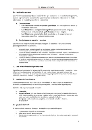 La adolescencia
5
2.4 Habilidades sociales
Las habilidades sociales (HS) son las conductas que realizamos en un contexto interpersonal,
cuando expresamos los pensamientos y sentimientos, los derechos y deseos de un modo
adecuado a la situación y respetando a los demás.
A. Características
Las habilidades sociales requieren aprendizaje, sea por experiencia directa o
mediante la instrucción.
Las HS contienen componentes cognitivos (percepción social, lenguaje),
fisiológicos (la conducta verbal), y afectivos (ansiedad o alegría)
Las HS son una característica de la conducta, no de las personas; son
respuestas específicas a situaciones concretas.
B. Conducta pasiva, agresiva y asertiva
Las relaciones interpersonales son necesarias para el desarrollo y el funcionamiento
psicológico de todas las personas.
La conducta pasiva es característica de las personas que no saben expresar sus pensamientos y
sentimientos, o lo hacen sin confianza y de forma autoderrotista.
La conducta agresiva que hace uso de la fuerza física, psicológica o emocional, conduce a la violación de los
derechos y sentimientos de los demás. Puede ser directa, con insultos y amenazas, o indirecta, con
murmuraciones maliciosas.
La conducta asertiva consiste en expresar los propios derechos y necesidades sin avasallar o manipular a
los demás. La asertividad implica respeto, no servilismo. La persona asertiva manifiesta sus pensamientos y
sentimientos en cada momento, y su conducta no verbal (la mirada o la expresión facial) va acorde con su
expresión verbal.
3. Las relaciones interpersonales
La inteligencia interpersonal es la capacidad de comprender nuestros sentimientos y emociones y cómo
influyen en nuestra conducta. Las habilidades de esta inteligencia son la empatía (entender las
motivaciones y emociones de los otros y saber escuchar), y dirigir las relaciones interpersonales (hacer
amistados, afrontar los conflictos y compartir valores).
3.1 La atracción interpersonal
La atracción interpersonal es el juicio que una persona hace de otra a lo largo de una dimensión
actitudinal, cuyos extremos son la valoración positiva (amor) y una evaluación negativa (odio).
Variables más importantes de la atracción:
Proximidad
Apariencia física. ¿Por qué el aspecto físico tiene tanta importancia? Una explicación es que
existe el placer estético de contemplar a alguien bello, y existe la tendencia a suponer que quien
posee una buena cualidad también tendrá otras cualidades brillantes.
Semejanza: edad, procedencia geográfica, personalidad, actitudes o aficiones.
Reciprocidad
3.2 ¿Qué es el amor?
El enamoramiento presupone el deseo y la atracción y sus características son:
La persona sufre un proceso de encantamiento.
Deseo de otra persona de forma exclusiva
Cuando existe correspondencia entre los enamorados, la relación es de entusiasmo y la ruptura se convierte
en sufrimiento.
 