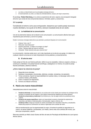 La adolescencia
6
La rutina y el aburrimiento son los principales enemigos del amor.
El enamoramiento va unido a un deseo de intimidad afectiva, sexual y de mayor compromiso.
El psicólogo Robert Sternberg, en su obra La experiencia del amor, expone una concepción triangular
del amor que consta de tres componentes básicos: intimidad, pasión y compromiso.
3.3 La pareja
Considerado el entorno como poco enriquecedor, deseamos que nuestra pareja reconozca
nuestra identidad y nos ayude en la difícil y siempre inacabada tarea de ser adulto.
A. La habilidad de la comunicación
Uno de los elementos básicos de la relación es la comunicación. La comunicación afectiva tiene gran
importancia para armonizar y convivir en pareja.
Existen numerosos mensajes destructivos que perturban y producen bloqueos en la comunicación:
Ordenar:”¡Ven a las 7!”
Ridiculizar:”¡Qué idiota eres!”
Imponer soluciones: “¡O dejas a tus amigos o te dejo!”
Criticar: “Siempre dejas las cosas sin terminar”
Interpretar: “Estás haciendo esto para volverme loco”
La comunicación, mientras exista amor, es lo más importante en la vida de una pareja. Un defecto de
cualquier relación amorosa es la mala interpretación de las palabras y comportamientos.
B. El arte de amar
Cada pareja es fruto de una historia particular, define lo que es aceptable, ordena su espacio y tiempo, y
construye su identidad. A la pareja fusional (centrífuga y replegada en sí misma), le sucede la pareja
fisional (centrípeta y abierta al exterior).
¿Cómo mejorar las relaciones de pareja?
1. Desarrollo de la intimidad.
2. Satisfacer necesidades: emocionales, afectivas, sociales, recreativas, de expresión.
3. Tomar conciencia. Asumir la responsabilidad de nuestras vidas y no descargar sobre el otro
nuestros miedos y dificultades.
4. Crear un espacio de negociación.
5. Formar una relación armónica.
4. Hacia una nueva masculinidad
Interpretaciones sobre la masculinidad:
Tendencia feminista: la masculinidad es una construcción social creada para mantener los privilegios de los
hombres y la opresión de las mujeres, lo que origina consecuencias negativas para ambos géneros.
Tendencia conservadora y tradicional: los hombres son y han de seguir siendo los protectores de las
mujeres.
Tendencia de grupos específicos: existe una masculinidad universal y diversidad de experiencias
masculinas, que abarca a heterosexuales y homosexuales, negros y blancos, etc.
Tendencia mítica: aboga por rescatar los valores ancestrales de la naturaleza masculina y actualizarlos.
Roberto Bly propone la combinación de rudeza e ingenuidad como carácter del varón.
Ante la transformación que ha experimentado la mujer, el hombre ha perdido la seguridad en sí
mismo, se siente indefenso y acobardado, con miedo y temor ante unos cambios del mundo, que
tiene que comprender y asumir.
Resumen extraído por María Jesús Suárez del libro de texto de Psicología de Bachillerato de Juan Ignacio
Alonso García.
 