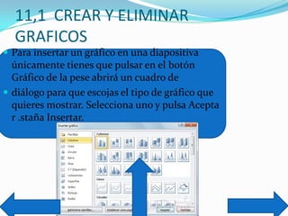 11,1 CREAR Y ELIMINAR
GRAFICOS
 Para insertar un gráfico en una diapositiva
únicamente tienes que pulsar en el botón
Gráfico de la pese abrirá un cuadro de
 diálogo para que escojas el tipo de gráfico que
quieres mostrar. Selecciona uno y pulsa Acepta
r .staña Insertar.
 