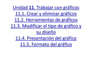 Unidad 11. Trabajar con gráficos
11.1. Crear y eliminar gráficos
11.2. Herramientas de gráficos
11.3. Modificar el tipo de gráfico y
su diseño
11.4. Presentación del gráfico
11.5. Formato del gráfico
 