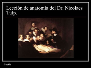 Lección de anatomía del Dr. Nicolaes
Tulp.
Saskia
 
