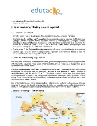 Ediciones SM
 Los esclavos. Componían el escalón más
bajo de la sociedad.
3. La expansiónterritorialy la etapa imperial
 La expansión territorial
 Entre los siglos V y III a. C., conquistó Italia, derrotando a galos, samnitas y griegos.
 En el siglo III a. C., las Guerras Púnicas la enfrentaron con la otra gran potencia del Mediterráneo,
Cartago. La Primera Guerra Púnica le dio a los romanos el control de Sicilia, Córcega y Cerdeña.
En la Segunda Guerra Púnica, el cartaginés Aníbal derrotó a los romanos, pero finalmente fue
vencido en la batalla de Zama (202 a. C.). En la Tercera Guerra Púnica, Roma aniquiló a los
cartagineses y conquistó el Mediterráneo occidental.
 En el siglo II a. C., las Guerras Macedónicas dieron a Roma el control del Mediterráneo oriental.
 Desde el siglo II a. C., los romanos prosiguieron su expansión por la Península Ibérica, la Galia y el
sur de Gran Bretaña, así como por Europa Central.
 Crisis de la República y etapa imperial
Las conquistasaportaron a Roma muchas riquezas, pero también problemaspolíticos que provocaron
enfrentamientos y guerras civiles. Estas tensiones debilitaron a la República, lo que permitió que el
ejército se hiciera con el poder.
Los generales Pompeyo, Julio César y Craso formaron el Primer Triunvirato,sibien César terminó
haciéndose con el poder. Tras su asesinato, Octavio, Marco Antonio y Lépido, formaron el
Segundo Triunvirato. En el año 27 a. C., Octavio se proclamó emperador. Los emperadores
concentraban todo el poder, y las instituciones republicanas jugaban un papel simbólico. En esta
época, Roma logró una importante estabilidad, tanto exterior como interior; de ahí que se conozca
esta época como la pax romana.
Los territorios dominados fueron romanizados, y adoptaron las costumbres, la religión y la lengua
romanas. El imperio fue dividido en provincias, dirigidas por un gobernador. La frontera romana, el
limes, se protegió con un sistema de fortificaciones contra las invasiones de los bárbaros.
La expansión romana por el Mediterráneo
 