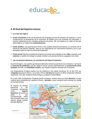 Ediciones SM
4. El final del Imperio romano
 La crisis del siglo III
 Crisis económica. El fin de las guerras de conquista provocó la escasez de esclavos y, como
consecuencia, la decadencia de la economía. El Estado tuvo que aumentar los impuestos, y
muchos habitantes de las ciudades emigraron al campo. Allí, se instalaron en villas en las que
desarrollaron un sistema de autosuficiencia.
 Crisis política. Las guerras para frenar a los pueblos bárbaros provocaron un aumento de la
influencia del ejército. Además, este se fue organizando con mercenarios bárbaros, por lo que
escapaba cada vez más al control del emperador.
 Crisis social. Muchos ciudadanos emigraron al campo para trabajar en las villas, pasando a ser
colonos; a cambio de trabajar el campo recibían una parcela de tierra y pagaban una renta.
 Las invasiones bárbaras y el nacimiento del Imperio bizantino
A partir del siglo III, los pueblos germánicos (llamados bárbaros) penetraron en el Imperio. Los fueron
el aumento de población, que les obligó a buscar nuevos asentamientos; la presencia de otros
pueblos del este; y la debilidad romana, que impidió al ejército rechazar las invasiones.
Los emperadores firmaban pactos con los bárbaros y les cedían territorios. En el año 410, los
visigodos saquearon Roma, y en el año 476 los hérulos derrocaron al último emperador (Rómulo
Augústulo). Con ello, finalizó la Edad Antigua y empezó la Edad Media.
En el año 395, el Emperador Teodosio dividió el Imperio romano entre sus hijos Honorio, a quien
cedió la zona occidental con capital en Roma, y Arcadio a quien otorgó la zona oriental con capital
en Constantinopla.
El Imperio de Oriente
sobrevivió a las
invasiones germánicas
como Imperio
bizantino. El nombre se
debió a que
Constantinopla había
sido fundada sobre una
colonia griega anterior
llamada Bizancio.
 