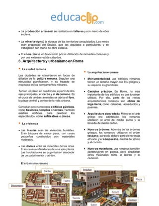 Ediciones SM
 La producción artesanal se realizaba en talleres y con mano de obra
esclava.
 La minería explotó la riqueza de los territorios conquistados. Las minas
eran propiedad del Estado, que las alquilaba a particulares, y se
trabajaban con mano de obra esclava.
 El comercio se vio favorecido por la utilización de monedas comunes y
por una extensa red de calzadas.
6. Arquitectura y urbanismo en Roma
 La ciudad romana
Las ciudades se convirtieron en focos de
difusión de la cultura romana. Seguían una
minuciosa planificación, y su trazado se
inspiraba en los campamentos militares.
Tenían un plano en cuadrícula, a partir de dos
ejes principales, el cardo y el decumano. En
el cruce de ambas avenidas se abría el foro,
la plaza central y centro de la vida urbana.
Contaban con numerosos edificios públicos,
como basílicas, templos o termas. También
existían edificios para celebrar los
espectáculos, como anfiteatros o circos.
 La vivienda
 Las insulae eran las viviendas humildes.
Eran bloques de varios pisos, con casas
pequeñas construidos con materiales
modestos.
 Las domus eran las viviendas de los ricos.
Eran casas unifamiliares de una sola planta.
Las habitaciones se organizaban alrededor
de un patio interior o atrium.
 La arquitectura romana
 Monumentalidad. Los edificios romanos
tienen un tamaño mayor que los griegos y
su aspecto es grandioso.
 Carácter práctico. En Roma, lo más
importante de los edificios es que tuvieran
utilidad. Por ello, parte de los restos
arquitectónicos romanos son obras de
ingeniería, como calzadas, acueductos y
puentes.
 Arquitectura abovedada. Mientras el arte
griego era adintelado, los romanos
utilizaron el arco de medio punto y la
bóveda de medio cañón.
 Nuevos órdenes. Además de los órdenes
griegos, los romanos utilizaron el orden
toscano,parecido aldorio pero de herencia
etrusca, y el compuesto, mezcla del jónico
y el corintio.
 Nuevos materiales. Los romanos también
construyeron en piedra, pero añadieron
otros materiales como el ladrillo y el
cemento.
 