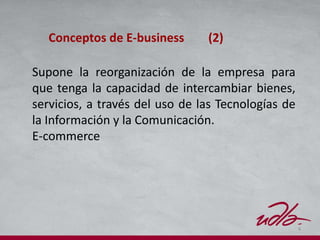 4
Supone la reorganización de la empresa para
que tenga la capacidad de intercambiar bienes,
servicios, a través del uso de las Tecnologías de
la Información y la Comunicación.
E-commerce
Conceptos de E-business (2)
 