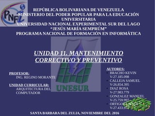 REPÚBLICA BOLIVARIANA DE VENEZUELA
MINISTERIO DEL PODER POPULAR PARA LA EDUCACIÓN
UNIVERSITARIA
UNIVERSIDAD NACIONAL EXPERIMENTAL SUR DEL LAGO
“JESÚS MARÍA SEMPRÚM”
PROGRAMA NACIONAL DE FORMACIÓN EN INFORMÁTICA
UNIDAD 11. MANTENIMIENTO
CORRECTIVO Y PREVENTIVO
PROFESOR:
ING. REGINO MORANTE
UNIDAD CURRICULAR:
ARQUITECTURA DEL
COMPUTADOR
AUTORES:
● BRACHO KEVIN
V-27.185.098
● CALLEJA SAMUEL
V-26.854.395
● DIAZ ROSA
V-27.983.779
● GONZALEZ MANUEL
V-25.759.997
● ORTIGOZA JESÚS
V-27.433.971
SANTA BARBARA DEL ZULIA, NOVIEMBRE DEL 2016
 