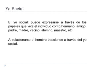 Yo Social
El yo social: puede expresarse a través de los
papeles que vive el individuo como hermano, amigo,
padre, madre, vecino, alumno, maestro, etc.
Al relacionarse el hombre trasciende a través del yo
social.
 
