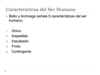 Características del Ser Humano
 Bolio y Arciniega señala 5 características del ser
humano:
1. Único
2. Irrepetible
3. Inacabado
4. Finito
5. Contingente
 