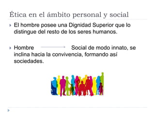 Ética en el ámbito personal y social
 El hombre posee una Dignidad Superior que lo
distingue del resto de los seres humanos.
 Hombre Social de modo innato, se
inclina hacia la convivencia, formando así
sociedades.
 