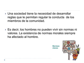  Una sociedad tiene la necesidad de desarrollar
reglas que le permitan regular la conducta de los
miembros de la comunidad.
 Es decir, los hombres no pueden vivir sin normas ni
valores. La existencia de normas morales siempre
ha afectado al hombre.
 