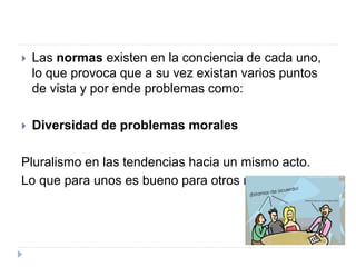  Las normas existen en la conciencia de cada uno,
lo que provoca que a su vez existan varios puntos
de vista y por ende problemas como:
 Diversidad de problemas morales
Pluralismo en las tendencias hacia un mismo acto.
Lo que para unos es bueno para otros no
 