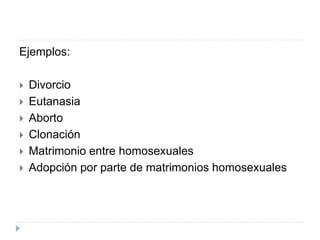 Ejemplos:
 Divorcio
 Eutanasia
 Aborto
 Clonación
 Matrimonio entre homosexuales
 Adopción por parte de matrimonios homosexuales
 