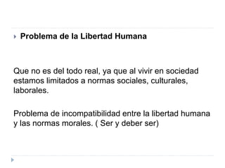  Problema de la Libertad Humana
Que no es del todo real, ya que al vivir en sociedad
estamos limitados a normas sociales, culturales,
laborales.
Problema de incompatibilidad entre la libertad humana
y las normas morales. ( Ser y deber ser)
 
