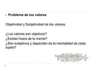  Problema de los valores
Objetividad y Subjetividad de los valores
¿Los valores son objetivos?
¿Existen fuera de la mente?
¿Son subjetivos y dependen de la mentalidad de cada
sujeto?
 