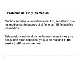  Problema del Fin y los Medios
Muchos señalan la importancia del Fin, señalando que
los medios serán buenos si el fin lo es. “El fin justifica
los medios”
Esta postura sobrevalora las buenas intenciones y se
descuidan otros aspectos, ya que en realidad el fin
jamás justifica los medios.
 