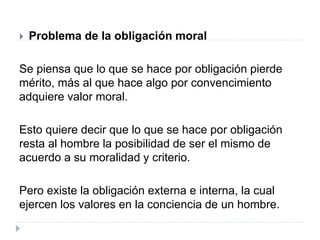  Problema de la obligación moral
Se piensa que lo que se hace por obligación pierde
mérito, más al que hace algo por convencimiento
adquiere valor moral.
Esto quiere decir que lo que se hace por obligación
resta al hombre la posibilidad de ser el mismo de
acuerdo a su moralidad y criterio.
Pero existe la obligación externa e interna, la cual
ejercen los valores en la conciencia de un hombre.
 