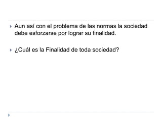  Aun así con el problema de las normas la sociedad
debe esforzarse por lograr su finalidad.
 ¿Cuál es la Finalidad de toda sociedad?
 