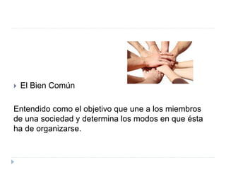  El Bien Común
Entendido como el objetivo que une a los miembros
de una sociedad y determina los modos en que ésta
ha de organizarse.
 