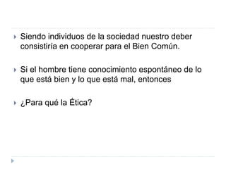  Siendo individuos de la sociedad nuestro deber
consistiría en cooperar para el Bien Común.
 Si el hombre tiene conocimiento espontáneo de lo
que está bien y lo que está mal, entonces
 ¿Para qué la Ética?
 