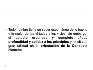  Todo hombre tiene un saber espontáneo de lo bueno
y lo malo, de las virtudes y los vicios, sin embargo,
el estudio ordenado y completo añade
profundidad y solidez a los principios y resulta de
gran utilidad en la orientación de la Conducta
Humana.
 