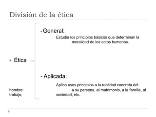 División de la ética
- General:
Estudia los principios básicos que determinan la
moralidad de los actos humanos.
 Ética
- Aplicada:
Aplica esos principios a la realidad concreta del
hombre: a su persona, al matrimonio, a la familia, al
trabajo, sociedad, etc.
 