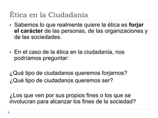 Ética en la Ciudadanía
 Sabemos lo que realmente quiere la ética es forjar
el carácter de las personas, de las organizaciones y
de las sociedades.
 En el caso de la ética en la ciudadanía, nos
podríamos preguntar:
¿Qué tipo de ciudadanos queremos forjarnos?
¿Qué tipo de ciudadanos queremos ser?
¿Los que ven por sus propios fines o los que se
involucran para alcanzar los fines de la sociedad?
 